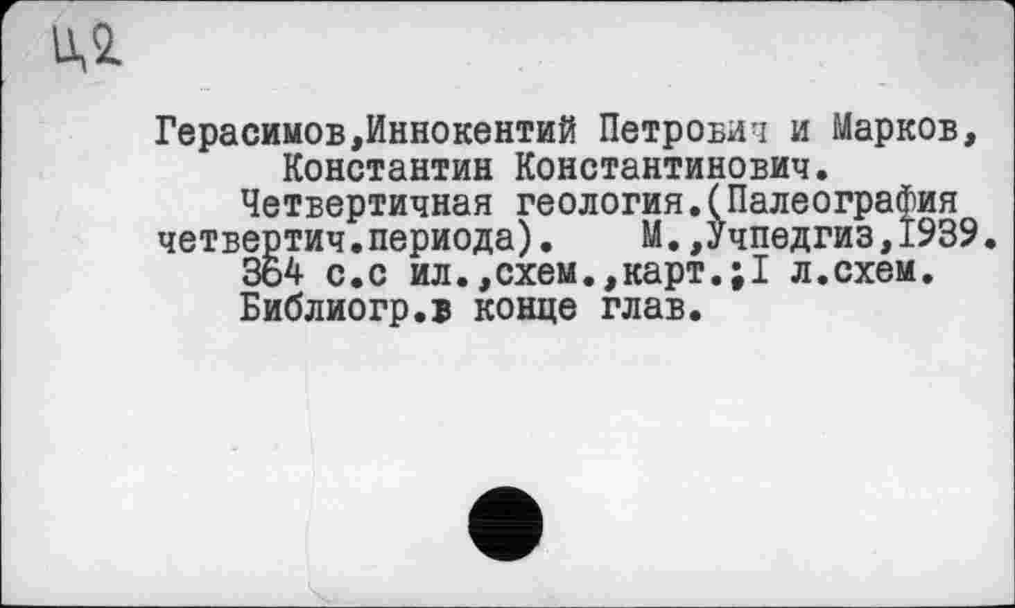 ﻿ид
Герасимов,Иннокентий Петрович и Марков, Константин Константинович. Четвертичная геология.(Палеография четвертич.периода).	М.,Учпедгиз,1939
364 с.с ил.,схем.,карт.;1 л.схем. Библиогр.в конце глав.